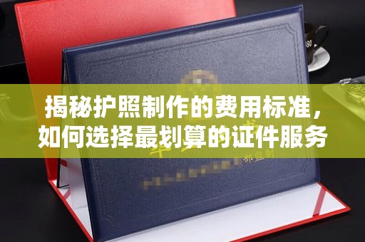 罗江揭秘护照制作的费用标准，如何选择最划算的证件服务？
